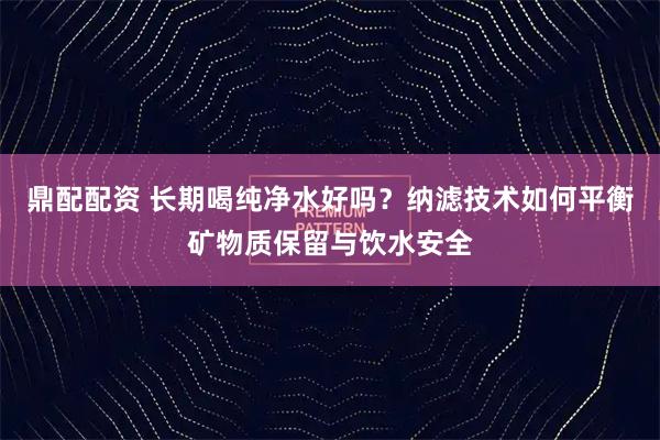 鼎配配资 长期喝纯净水好吗？纳滤技术如何平衡矿物质保留与饮水安全