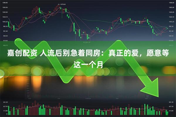 嘉创配资 人流后别急着同房：真正的爱，愿意等这一个月