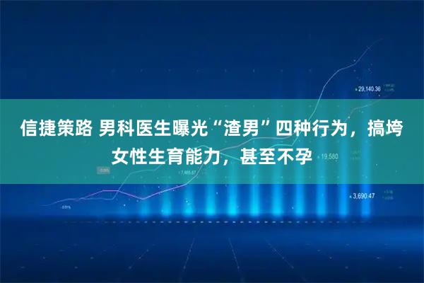 信捷策路 男科医生曝光“渣男”四种行为，搞垮女性生育能力，甚至不孕