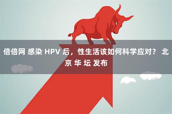 倍倍网 感染 HPV 后，性生活该如何科学应对？ 北京 华 坛 发布