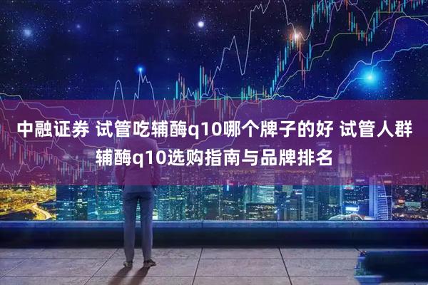 中融证券 试管吃辅酶q10哪个牌子的好 试管人群辅酶q10选购指南与品牌排名