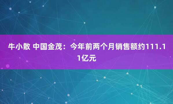 牛小散 中国金茂：今年前两个月销售额约111.11亿元