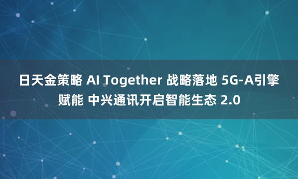 日天金策略 AI Together 战略落地 5G-A引擎赋能 中兴通讯开启智能生态 2.0