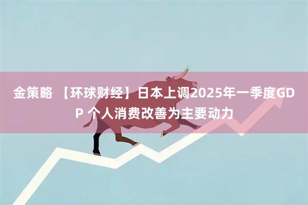 金策略 【环球财经】日本上调2025年一季度GDP 个人消费改善为主要动力