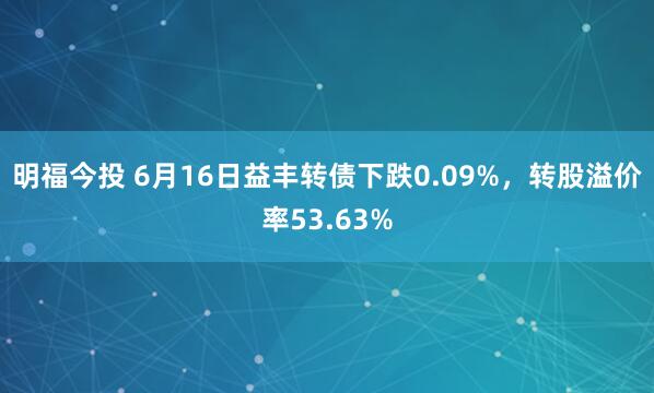 明福今投 6月16日益丰转债下跌0.09%，转股溢价率53.63%