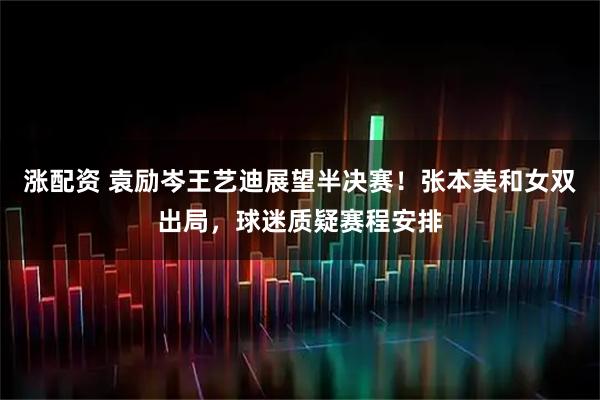 涨配资 袁励岑王艺迪展望半决赛！张本美和女双出局，球迷质疑赛程安排