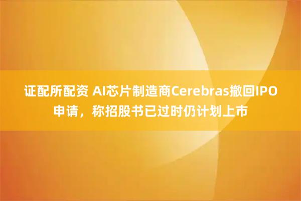 证配所配资 AI芯片制造商Cerebras撤回IPO申请，称招股书已过时仍计划上市