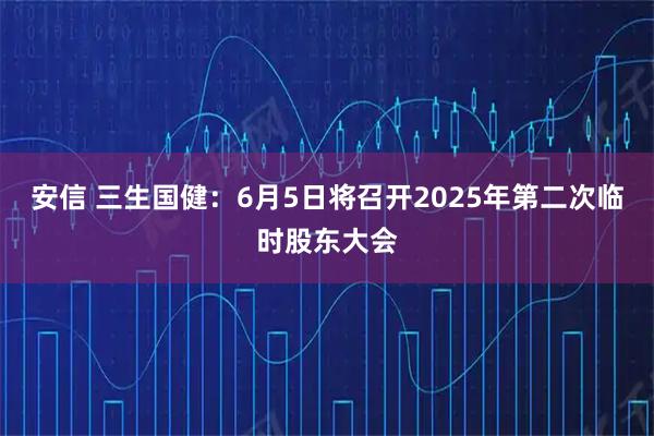 安信 三生国健：6月5日将召开2025年第二次临时股东大会