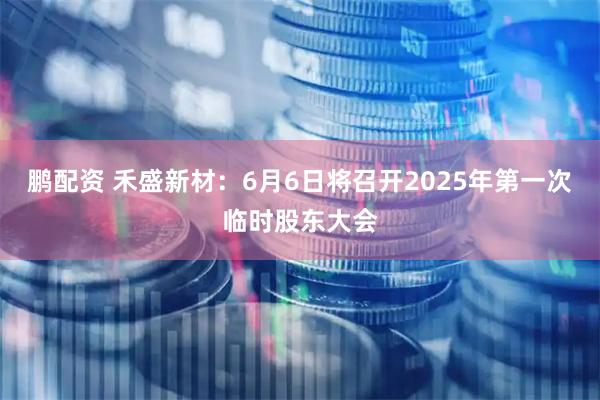 鹏配资 禾盛新材：6月6日将召开2025年第一次临时股东大会