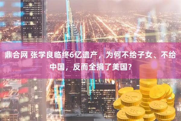 鼎合网 张学良临终6亿遗产，为何不给子女、不给中国，反而全捐了美国？