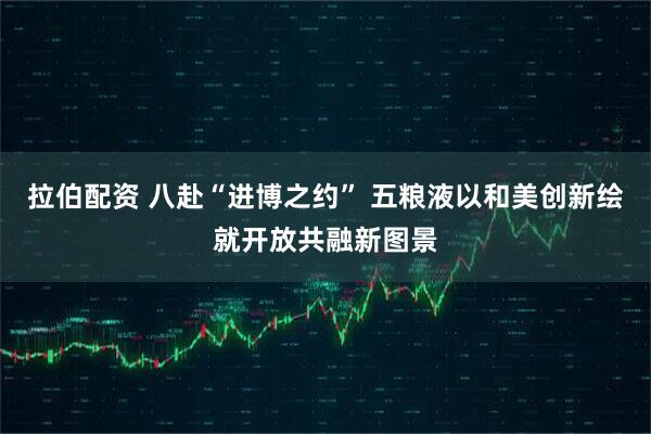 拉伯配资 八赴“进博之约” 五粮液以和美创新绘就开放共融新图景