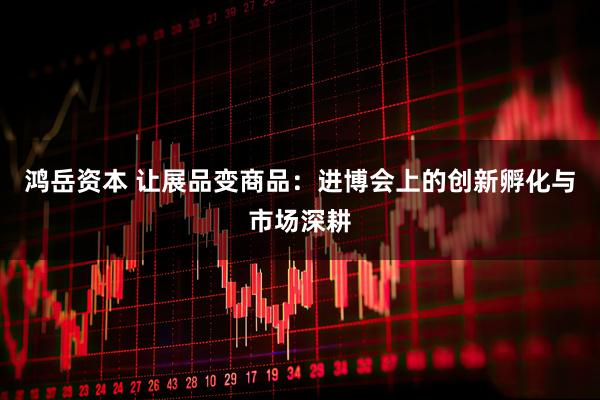 鸿岳资本 让展品变商品：进博会上的创新孵化与市场深耕