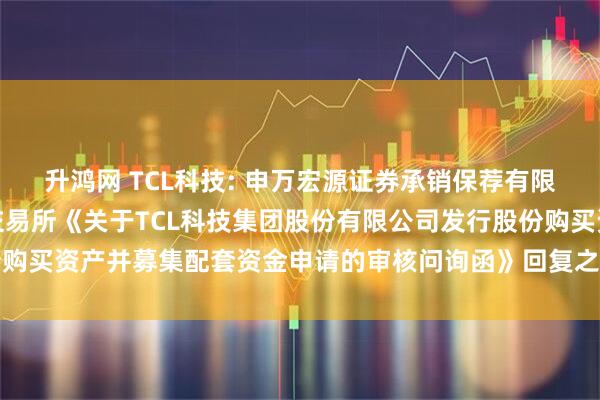 升鸿网 TCL科技: 申万宏源证券承销保荐有限责任公司关于深圳证券交易所《关于TCL科技集团股份有限公司发行股份购买资产并募集配套资金申请的审核问询函》回复之专项核查意见内容摘要