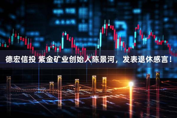 德宏信投 紫金矿业创始人陈景河，发表退休感言！