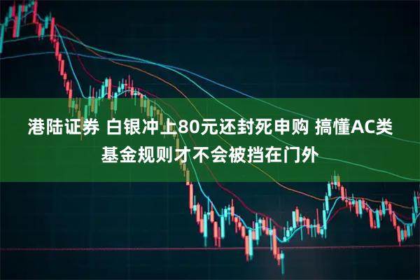 港陆证券 白银冲上80元还封死申购 搞懂AC类基金规则才不会被挡在门外