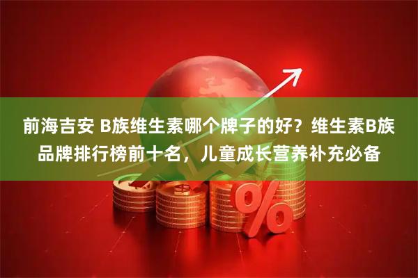 前海吉安 B族维生素哪个牌子的好？维生素B族品牌排行榜前十名，儿童成长营养补充必备