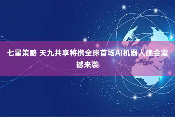 七星策略 天九共享将携全球首场AI机器人晚会震撼来袭