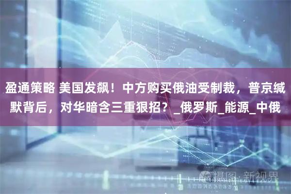 盈通策略 美国发飙！中方购买俄油受制裁，普京缄默背后，对华暗含三重狠招？_俄罗斯_能源_中俄