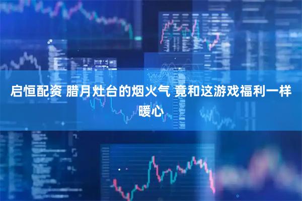 启恒配资 腊月灶台的烟火气 竟和这游戏福利一样暖心