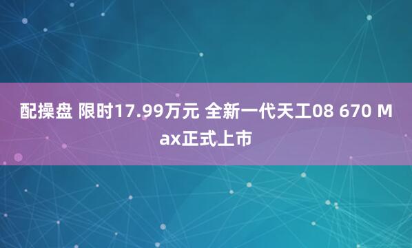 配操盘 限时17.99万元 全新一代天工08 670 Max正式上市